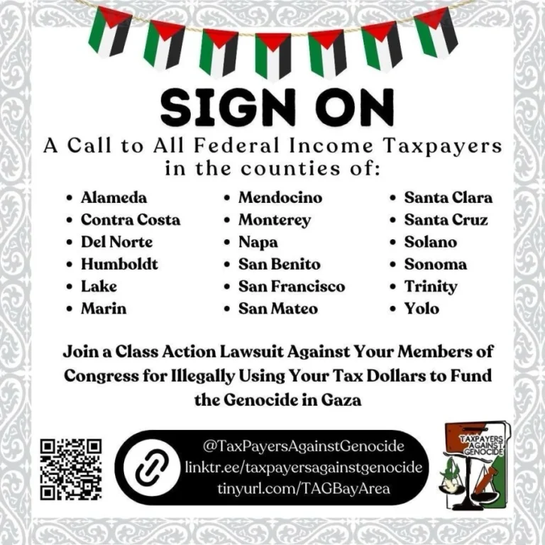 Sign On: A Call to All Federal Income Taxpayers in the counties of: Alameda, Contra Costa, Del Norte, Humboldt, Lake, Marin, Mendocino, Monterey, Napa, San Benito, San Francisco, San Mateo, Santa Clara, Santa Cruz, Solano, Sonoma, Trinity, and Yolo. Join a class action lawsuit Against Your Members of Congress for Illegally Using Your tax dollars to fund the genocide in Gaza.