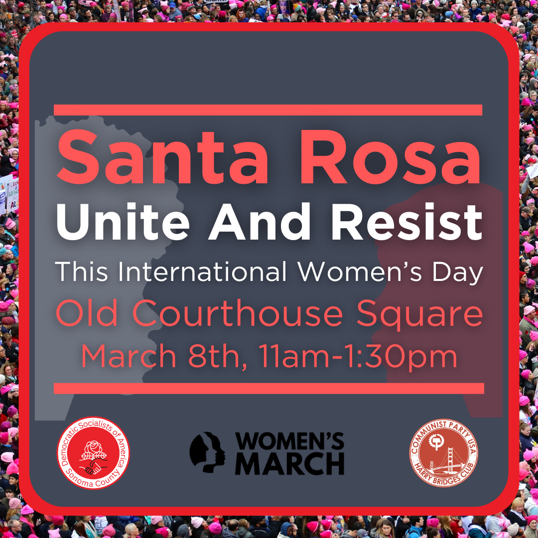 Santa Rosa Unite and Resist this International Women's Day. At Old Courthouse Square on March 8th, 11am to 1:30pm. Organized in association with Sonoma County DSA, the Women's March, and the San Francisco Communist Party.