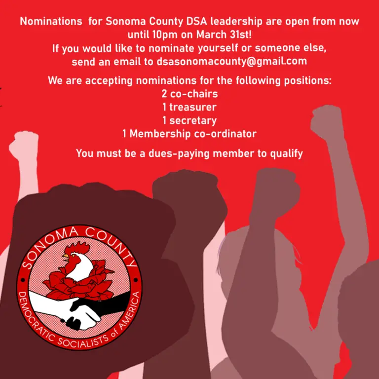 Nominations for Sonoma County DSA leadership are open from now until 10pm on March 31st! If you would like to nominate yourself or someone else, send an email to dsasonomacounty@gmail.com. We are accepting nominations for the following positions: 2 co-chairs, 1 treasurer, 1 secretary, and 1 Membership co-ordinator. You must be a dues-paying member to qualify.