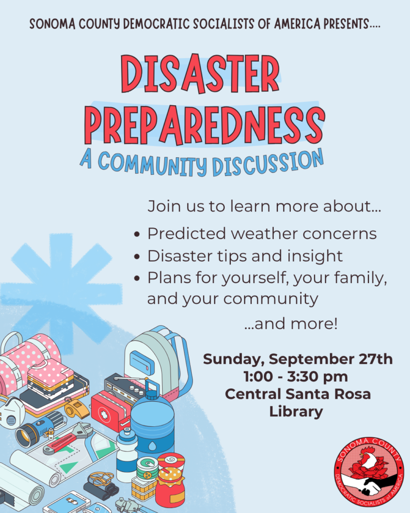 Sonoma County Democratic Socialists of America presents... Disaster Preparedness: A Community Discussion! Join us to learn more about... - Predicted weather concerns - Disaster tips and insight - Plans for yourself, your family, and your community... and more! Sunday, September 27th, 1:00 - 3:00 PM @ the Central Santa Rosa Library.